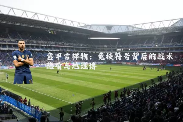 意甲吉祥物：竞技符号背后的战术隐喻与地理博弈