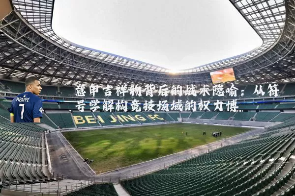 意甲吉祥物背后的战术隐喻：从符号学解构竞技场域的权力博弈